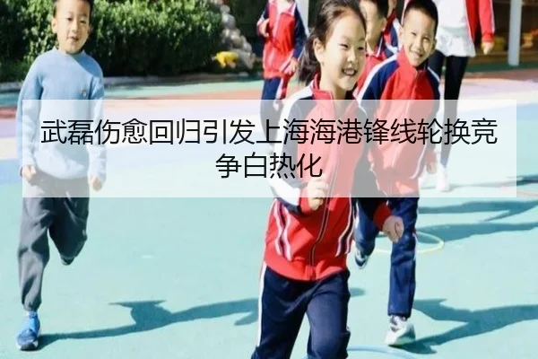 武磊伤愈回归引发上海海港锋线轮换竞争白热化